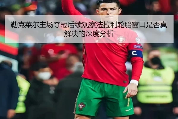 勒克莱尔主场夺冠后续观察法拉利轮胎窗口是否真解决的深度分析